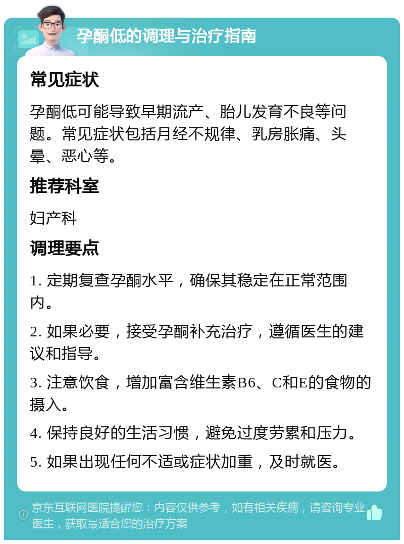 孕酮低的调理与治疗指南 常见症状 孕酮低可能导致早期流产、胎儿发育不良等问题。常见症状包括月经不规律、乳房胀痛、头晕、恶心等。 推荐科室 妇产科 调理要点 1. 定期复查孕酮水平，确保其稳定在正常范围内。 2. 如果必要，接受孕酮补充治疗，遵循医生的建议和指导。 3. 注意饮食，增加富含维生素B6、C和E的食物的摄入。 4. 保持良好的生活习惯，避免过度劳累和压力。 5. 如果出现任何不适或症状加重，及时就医。