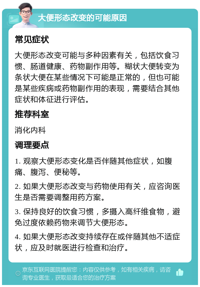 大便形态改变的可能原因 常见症状 大便形态改变可能与多种因素有关，包括饮食习惯、肠道健康、药物副作用等。糊状大便转变为条状大便在某些情况下可能是正常的，但也可能是某些疾病或药物副作用的表现，需要结合其他症状和体征进行评估。 推荐科室 消化内科 调理要点 1. 观察大便形态变化是否伴随其他症状，如腹痛、腹泻、便秘等。 2. 如果大便形态改变与药物使用有关，应咨询医生是否需要调整用药方案。 3. 保持良好的饮食习惯，多摄入高纤维食物，避免过度依赖药物来调节大便形态。 4. 如果大便形态改变持续存在或伴随其他不适症状，应及时就医进行检查和治疗。