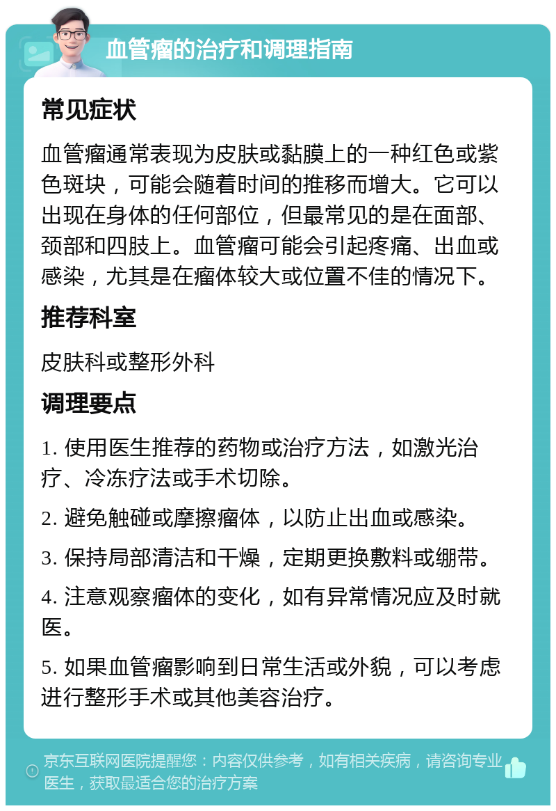 血管瘤的治疗和调理指南 常见症状 血管瘤通常表现为皮肤或黏膜上的一种红色或紫色斑块，可能会随着时间的推移而增大。它可以出现在身体的任何部位，但最常见的是在面部、颈部和四肢上。血管瘤可能会引起疼痛、出血或感染，尤其是在瘤体较大或位置不佳的情况下。 推荐科室 皮肤科或整形外科 调理要点 1. 使用医生推荐的药物或治疗方法，如激光治疗、冷冻疗法或手术切除。 2. 避免触碰或摩擦瘤体，以防止出血或感染。 3. 保持局部清洁和干燥，定期更换敷料或绷带。 4. 注意观察瘤体的变化，如有异常情况应及时就医。 5. 如果血管瘤影响到日常生活或外貌，可以考虑进行整形手术或其他美容治疗。