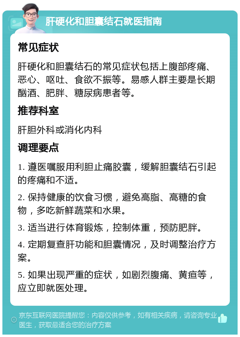 肝硬化和胆囊结石就医指南 常见症状 肝硬化和胆囊结石的常见症状包括上腹部疼痛、恶心、呕吐、食欲不振等。易感人群主要是长期酗酒、肥胖、糖尿病患者等。 推荐科室 肝胆外科或消化内科 调理要点 1. 遵医嘱服用利胆止痛胶囊，缓解胆囊结石引起的疼痛和不适。 2. 保持健康的饮食习惯，避免高脂、高糖的食物，多吃新鲜蔬菜和水果。 3. 适当进行体育锻炼，控制体重，预防肥胖。 4. 定期复查肝功能和胆囊情况，及时调整治疗方案。 5. 如果出现严重的症状，如剧烈腹痛、黄疸等，应立即就医处理。