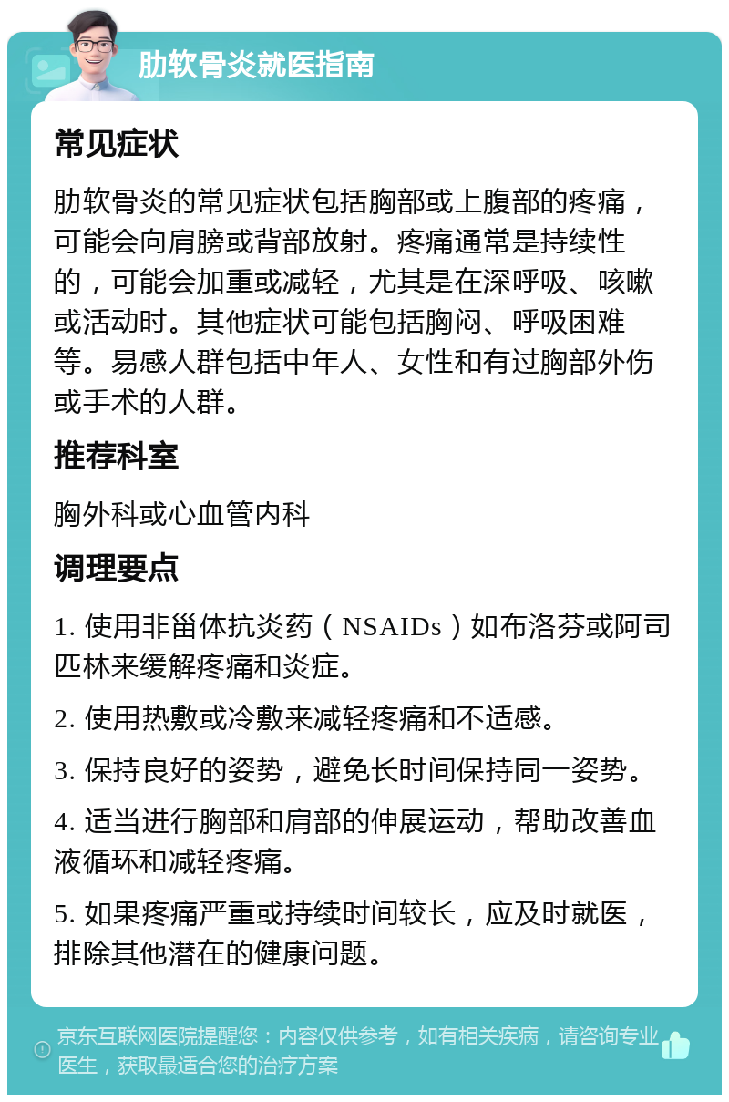 肋软骨炎就医指南 常见症状 肋软骨炎的常见症状包括胸部或上腹部的疼痛，可能会向肩膀或背部放射。疼痛通常是持续性的，可能会加重或减轻，尤其是在深呼吸、咳嗽或活动时。其他症状可能包括胸闷、呼吸困难等。易感人群包括中年人、女性和有过胸部外伤或手术的人群。 推荐科室 胸外科或心血管内科 调理要点 1. 使用非甾体抗炎药（NSAIDs）如布洛芬或阿司匹林来缓解疼痛和炎症。 2. 使用热敷或冷敷来减轻疼痛和不适感。 3. 保持良好的姿势，避免长时间保持同一姿势。 4. 适当进行胸部和肩部的伸展运动，帮助改善血液循环和减轻疼痛。 5. 如果疼痛严重或持续时间较长，应及时就医，排除其他潜在的健康问题。