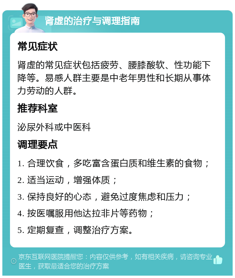 肾虚的治疗与调理指南 常见症状 肾虚的常见症状包括疲劳、腰膝酸软、性功能下降等。易感人群主要是中老年男性和长期从事体力劳动的人群。 推荐科室 泌尿外科或中医科 调理要点 1. 合理饮食，多吃富含蛋白质和维生素的食物； 2. 适当运动，增强体质； 3. 保持良好的心态，避免过度焦虑和压力； 4. 按医嘱服用他达拉非片等药物； 5. 定期复查，调整治疗方案。