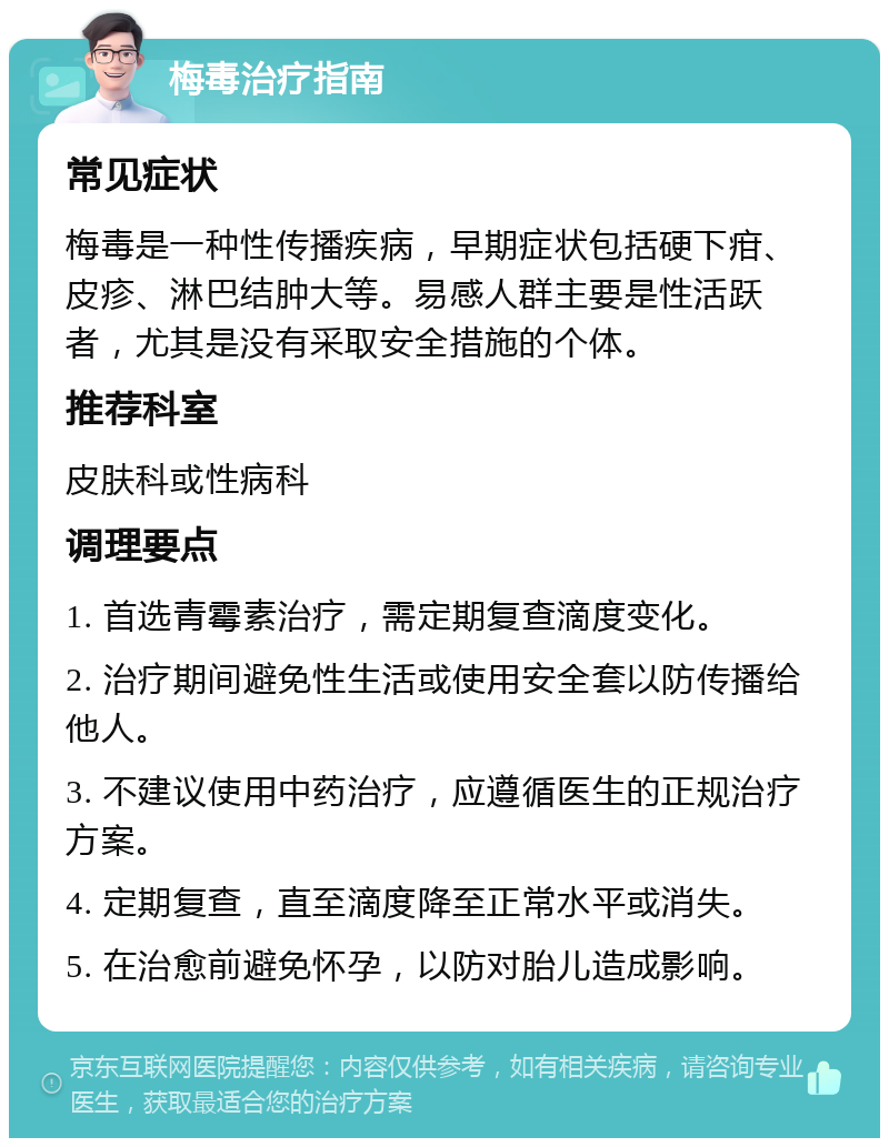 梅毒治疗指南 常见症状 梅毒是一种性传播疾病，早期症状包括硬下疳、皮疹、淋巴结肿大等。易感人群主要是性活跃者，尤其是没有采取安全措施的个体。 推荐科室 皮肤科或性病科 调理要点 1. 首选青霉素治疗，需定期复查滴度变化。 2. 治疗期间避免性生活或使用安全套以防传播给他人。 3. 不建议使用中药治疗，应遵循医生的正规治疗方案。 4. 定期复查，直至滴度降至正常水平或消失。 5. 在治愈前避免怀孕，以防对胎儿造成影响。