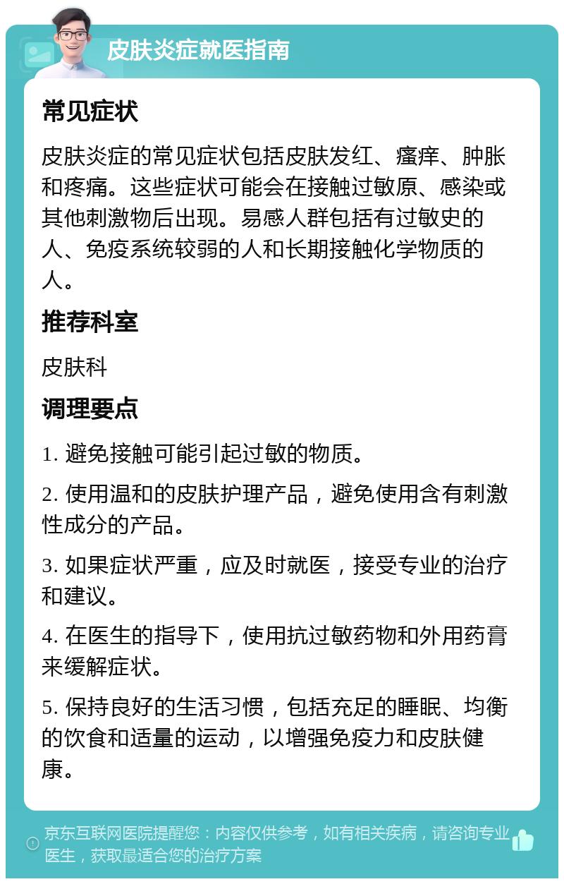 皮肤炎症就医指南 常见症状 皮肤炎症的常见症状包括皮肤发红、瘙痒、肿胀和疼痛。这些症状可能会在接触过敏原、感染或其他刺激物后出现。易感人群包括有过敏史的人、免疫系统较弱的人和长期接触化学物质的人。 推荐科室 皮肤科 调理要点 1. 避免接触可能引起过敏的物质。 2. 使用温和的皮肤护理产品，避免使用含有刺激性成分的产品。 3. 如果症状严重，应及时就医，接受专业的治疗和建议。 4. 在医生的指导下，使用抗过敏药物和外用药膏来缓解症状。 5. 保持良好的生活习惯，包括充足的睡眠、均衡的饮食和适量的运动，以增强免疫力和皮肤健康。