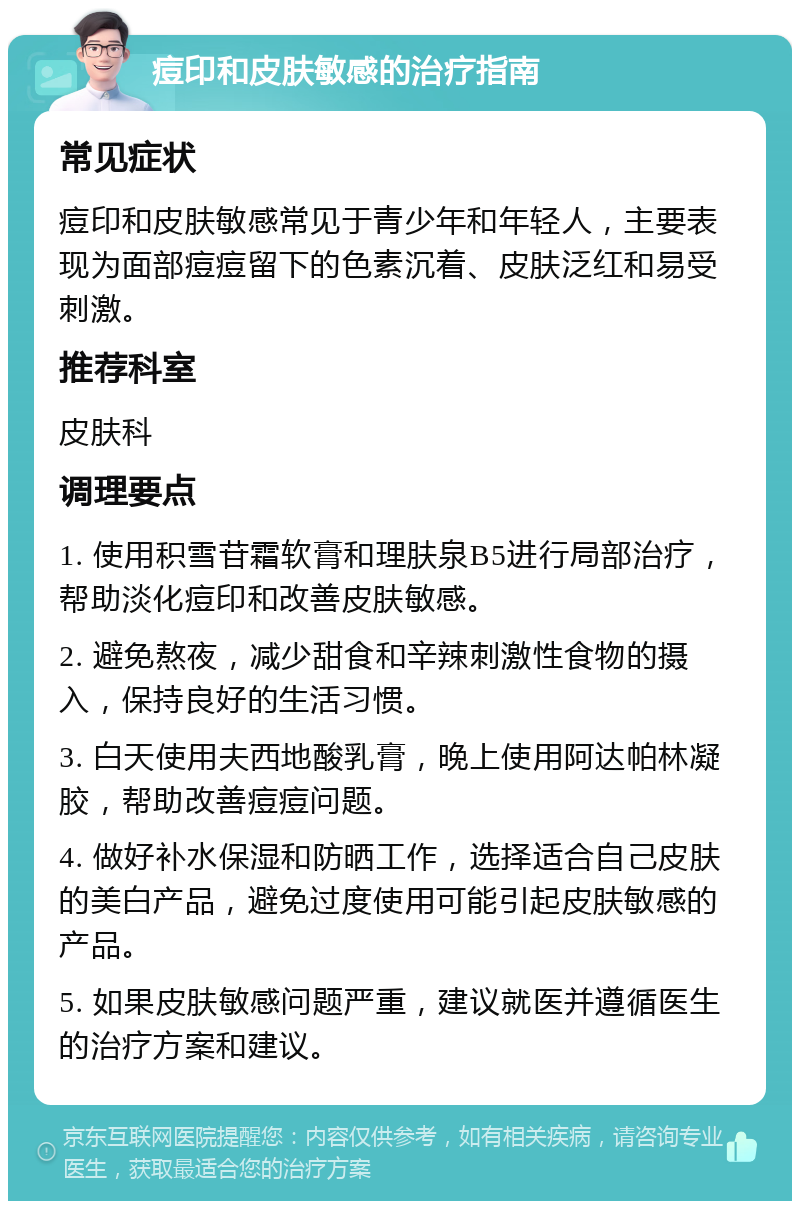 痘印和皮肤敏感的治疗指南 常见症状 痘印和皮肤敏感常见于青少年和年轻人，主要表现为面部痘痘留下的色素沉着、皮肤泛红和易受刺激。 推荐科室 皮肤科 调理要点 1. 使用积雪苷霜软膏和理肤泉B5进行局部治疗，帮助淡化痘印和改善皮肤敏感。 2. 避免熬夜，减少甜食和辛辣刺激性食物的摄入，保持良好的生活习惯。 3. 白天使用夫西地酸乳膏，晚上使用阿达帕林凝胶，帮助改善痘痘问题。 4. 做好补水保湿和防晒工作，选择适合自己皮肤的美白产品，避免过度使用可能引起皮肤敏感的产品。 5. 如果皮肤敏感问题严重，建议就医并遵循医生的治疗方案和建议。