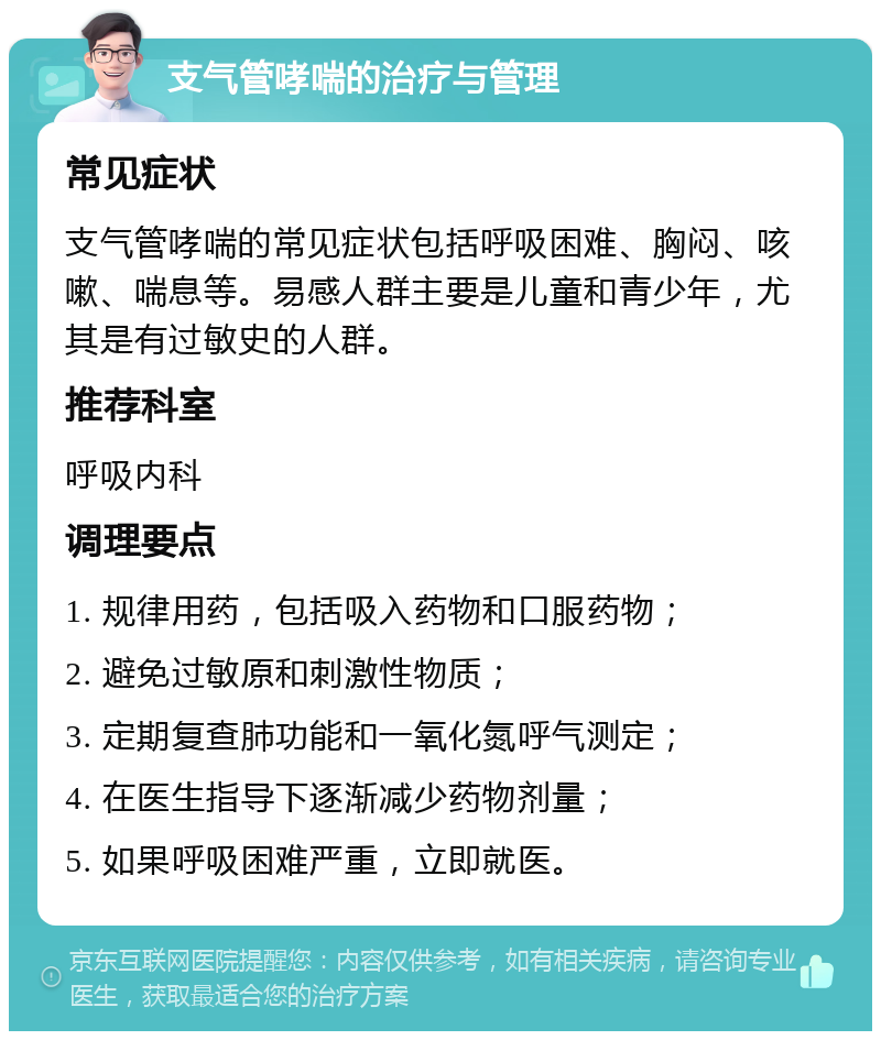 支气管哮喘的治疗与管理 常见症状 支气管哮喘的常见症状包括呼吸困难、胸闷、咳嗽、喘息等。易感人群主要是儿童和青少年，尤其是有过敏史的人群。 推荐科室 呼吸内科 调理要点 1. 规律用药，包括吸入药物和口服药物； 2. 避免过敏原和刺激性物质； 3. 定期复查肺功能和一氧化氮呼气测定； 4. 在医生指导下逐渐减少药物剂量； 5. 如果呼吸困难严重，立即就医。