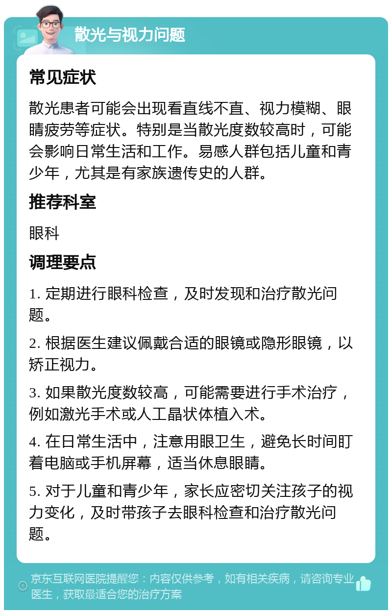 散光与视力问题 常见症状 散光患者可能会出现看直线不直、视力模糊、眼睛疲劳等症状。特别是当散光度数较高时，可能会影响日常生活和工作。易感人群包括儿童和青少年，尤其是有家族遗传史的人群。 推荐科室 眼科 调理要点 1. 定期进行眼科检查，及时发现和治疗散光问题。 2. 根据医生建议佩戴合适的眼镜或隐形眼镜，以矫正视力。 3. 如果散光度数较高，可能需要进行手术治疗，例如激光手术或人工晶状体植入术。 4. 在日常生活中，注意用眼卫生，避免长时间盯着电脑或手机屏幕，适当休息眼睛。 5. 对于儿童和青少年，家长应密切关注孩子的视力变化，及时带孩子去眼科检查和治疗散光问题。