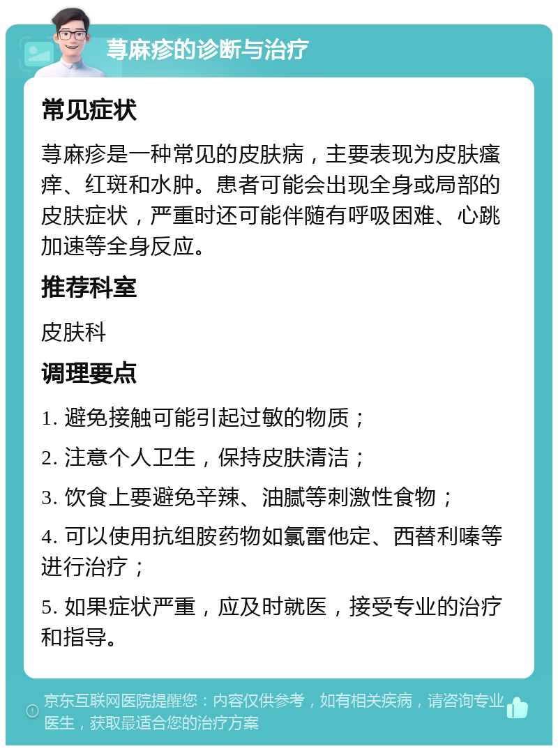 荨麻疹的诊断与治疗 常见症状 荨麻疹是一种常见的皮肤病，主要表现为皮肤瘙痒、红斑和水肿。患者可能会出现全身或局部的皮肤症状，严重时还可能伴随有呼吸困难、心跳加速等全身反应。 推荐科室 皮肤科 调理要点 1. 避免接触可能引起过敏的物质； 2. 注意个人卫生，保持皮肤清洁； 3. 饮食上要避免辛辣、油腻等刺激性食物； 4. 可以使用抗组胺药物如氯雷他定、西替利嗪等进行治疗； 5. 如果症状严重，应及时就医，接受专业的治疗和指导。