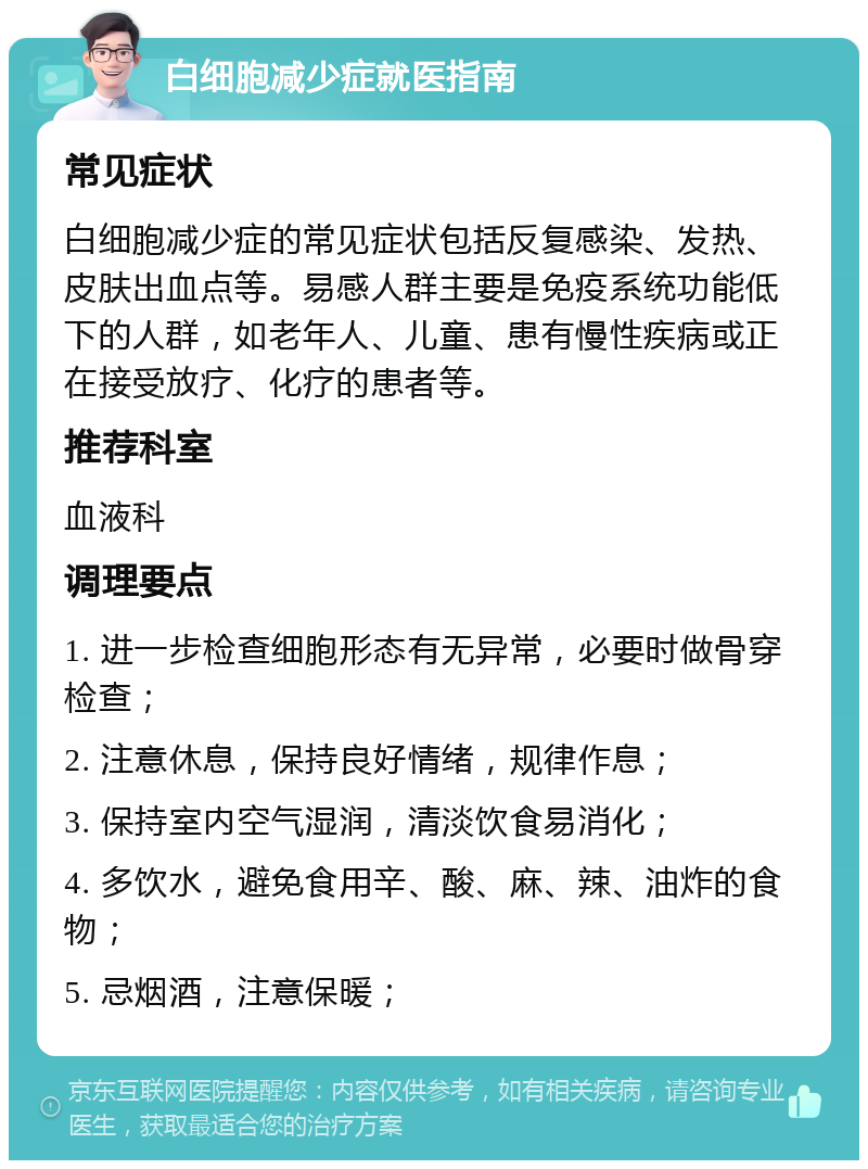 白细胞减少症就医指南 常见症状 白细胞减少症的常见症状包括反复感染、发热、皮肤出血点等。易感人群主要是免疫系统功能低下的人群，如老年人、儿童、患有慢性疾病或正在接受放疗、化疗的患者等。 推荐科室 血液科 调理要点 1. 进一步检查细胞形态有无异常，必要时做骨穿检查； 2. 注意休息，保持良好情绪，规律作息； 3. 保持室内空气湿润，清淡饮食易消化； 4. 多饮水，避免食用辛、酸、麻、辣、油炸的食物； 5. 忌烟酒，注意保暖；