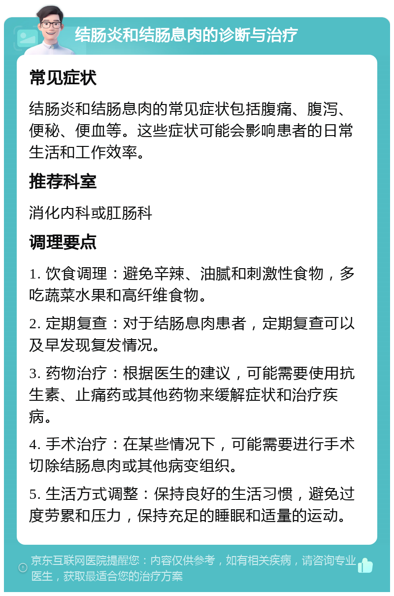 结肠炎和结肠息肉的诊断与治疗 常见症状 结肠炎和结肠息肉的常见症状包括腹痛、腹泻、便秘、便血等。这些症状可能会影响患者的日常生活和工作效率。 推荐科室 消化内科或肛肠科 调理要点 1. 饮食调理：避免辛辣、油腻和刺激性食物，多吃蔬菜水果和高纤维食物。 2. 定期复查：对于结肠息肉患者，定期复查可以及早发现复发情况。 3. 药物治疗：根据医生的建议，可能需要使用抗生素、止痛药或其他药物来缓解症状和治疗疾病。 4. 手术治疗：在某些情况下，可能需要进行手术切除结肠息肉或其他病变组织。 5. 生活方式调整：保持良好的生活习惯，避免过度劳累和压力，保持充足的睡眠和适量的运动。