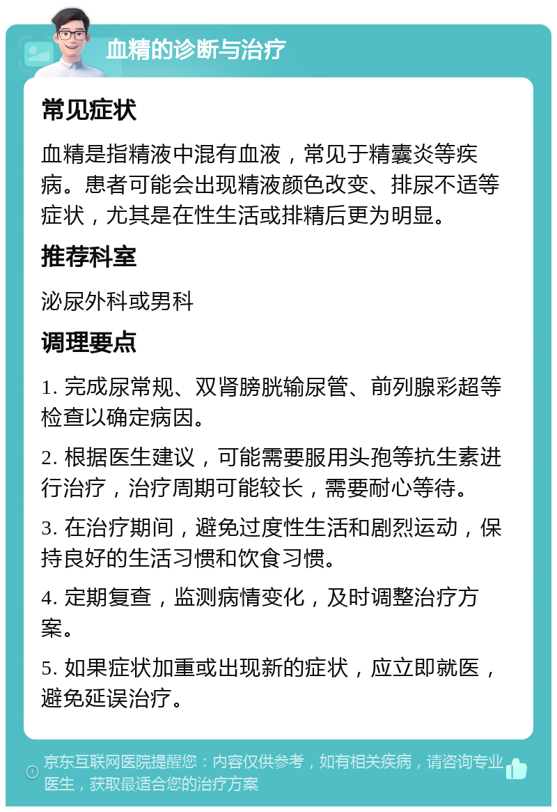 血精的诊断与治疗 常见症状 血精是指精液中混有血液，常见于精囊炎等疾病。患者可能会出现精液颜色改变、排尿不适等症状，尤其是在性生活或排精后更为明显。 推荐科室 泌尿外科或男科 调理要点 1. 完成尿常规、双肾膀胱输尿管、前列腺彩超等检查以确定病因。 2. 根据医生建议，可能需要服用头孢等抗生素进行治疗，治疗周期可能较长，需要耐心等待。 3. 在治疗期间，避免过度性生活和剧烈运动，保持良好的生活习惯和饮食习惯。 4. 定期复查，监测病情变化，及时调整治疗方案。 5. 如果症状加重或出现新的症状，应立即就医，避免延误治疗。