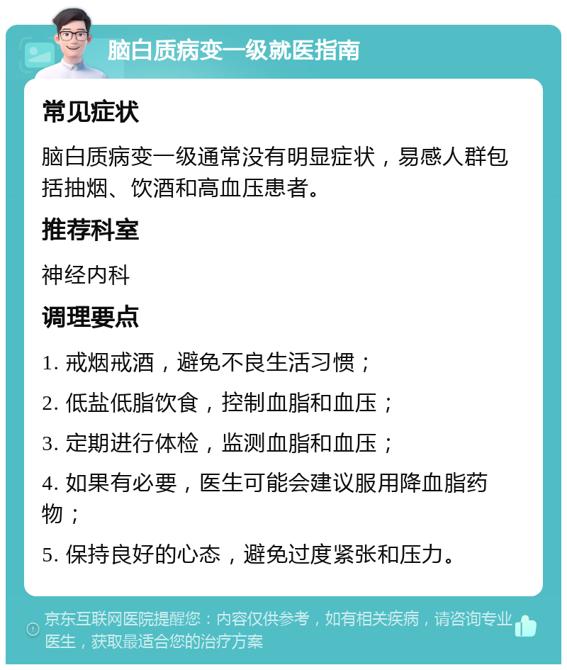 脑白质病变一级就医指南 常见症状 脑白质病变一级通常没有明显症状，易感人群包括抽烟、饮酒和高血压患者。 推荐科室 神经内科 调理要点 1. 戒烟戒酒，避免不良生活习惯； 2. 低盐低脂饮食，控制血脂和血压； 3. 定期进行体检，监测血脂和血压； 4. 如果有必要，医生可能会建议服用降血脂药物； 5. 保持良好的心态，避免过度紧张和压力。