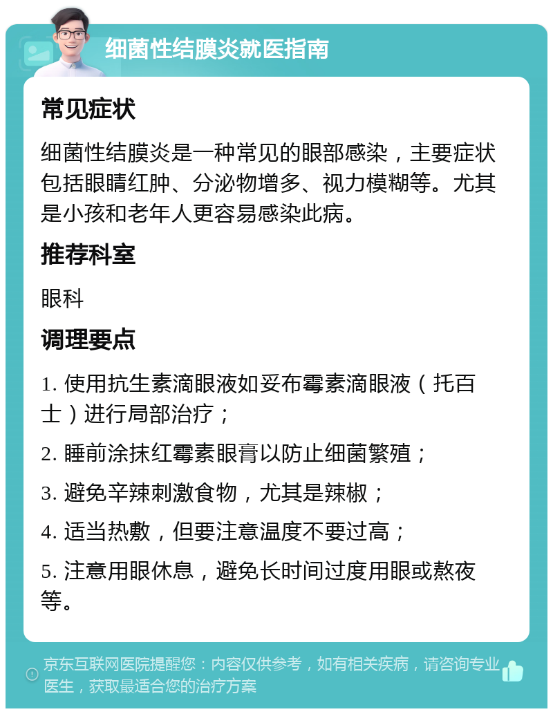 细菌性结膜炎就医指南 常见症状 细菌性结膜炎是一种常见的眼部感染，主要症状包括眼睛红肿、分泌物增多、视力模糊等。尤其是小孩和老年人更容易感染此病。 推荐科室 眼科 调理要点 1. 使用抗生素滴眼液如妥布霉素滴眼液（托百士）进行局部治疗； 2. 睡前涂抹红霉素眼膏以防止细菌繁殖； 3. 避免辛辣刺激食物，尤其是辣椒； 4. 适当热敷，但要注意温度不要过高； 5. 注意用眼休息，避免长时间过度用眼或熬夜等。