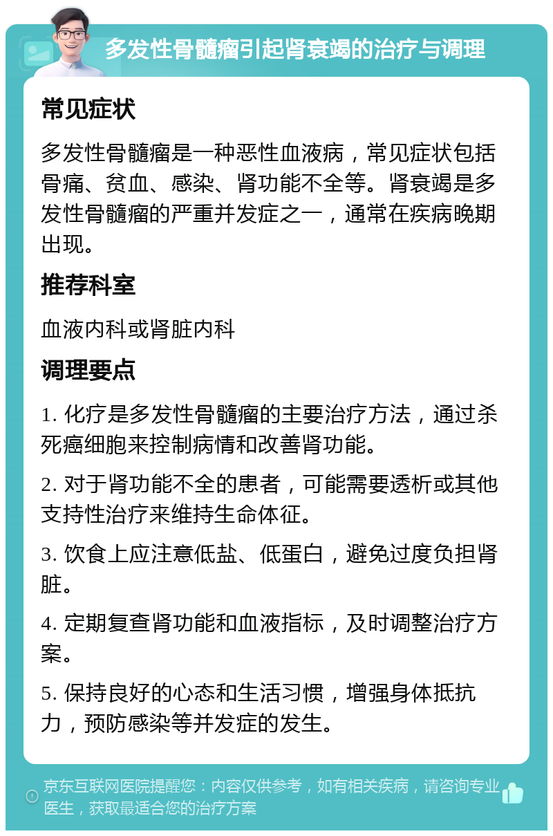 多发性骨髓瘤引起肾衰竭的治疗与调理 常见症状 多发性骨髓瘤是一种恶性血液病，常见症状包括骨痛、贫血、感染、肾功能不全等。肾衰竭是多发性骨髓瘤的严重并发症之一，通常在疾病晚期出现。 推荐科室 血液内科或肾脏内科 调理要点 1. 化疗是多发性骨髓瘤的主要治疗方法，通过杀死癌细胞来控制病情和改善肾功能。 2. 对于肾功能不全的患者，可能需要透析或其他支持性治疗来维持生命体征。 3. 饮食上应注意低盐、低蛋白，避免过度负担肾脏。 4. 定期复查肾功能和血液指标，及时调整治疗方案。 5. 保持良好的心态和生活习惯，增强身体抵抗力，预防感染等并发症的发生。