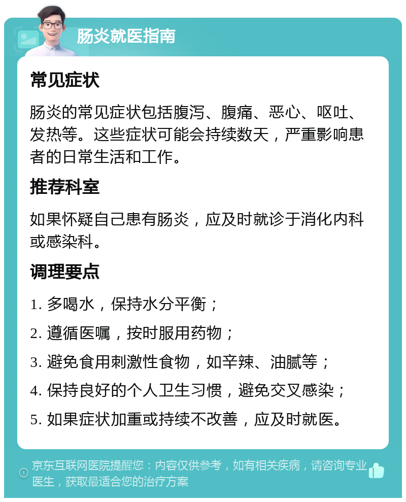 肠炎就医指南 常见症状 肠炎的常见症状包括腹泻、腹痛、恶心、呕吐、发热等。这些症状可能会持续数天，严重影响患者的日常生活和工作。 推荐科室 如果怀疑自己患有肠炎，应及时就诊于消化内科或感染科。 调理要点 1. 多喝水，保持水分平衡； 2. 遵循医嘱，按时服用药物； 3. 避免食用刺激性食物，如辛辣、油腻等； 4. 保持良好的个人卫生习惯，避免交叉感染； 5. 如果症状加重或持续不改善，应及时就医。