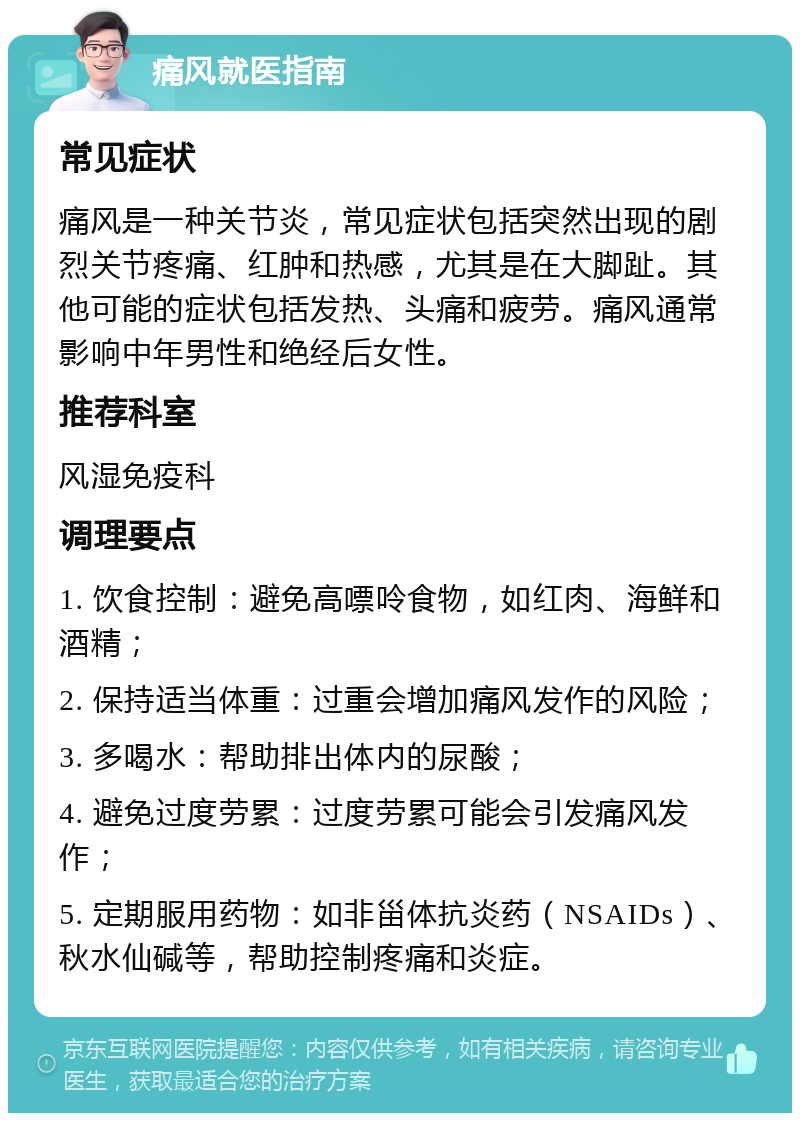 痛风就医指南 常见症状 痛风是一种关节炎，常见症状包括突然出现的剧烈关节疼痛、红肿和热感，尤其是在大脚趾。其他可能的症状包括发热、头痛和疲劳。痛风通常影响中年男性和绝经后女性。 推荐科室 风湿免疫科 调理要点 1. 饮食控制：避免高嘌呤食物，如红肉、海鲜和酒精； 2. 保持适当体重：过重会增加痛风发作的风险； 3. 多喝水：帮助排出体内的尿酸； 4. 避免过度劳累：过度劳累可能会引发痛风发作； 5. 定期服用药物：如非甾体抗炎药（NSAIDs）、秋水仙碱等，帮助控制疼痛和炎症。