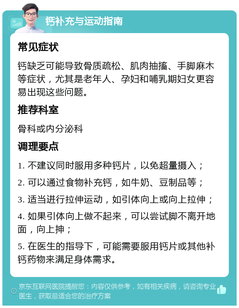 钙补充与运动指南 常见症状 钙缺乏可能导致骨质疏松、肌肉抽搐、手脚麻木等症状，尤其是老年人、孕妇和哺乳期妇女更容易出现这些问题。 推荐科室 骨科或内分泌科 调理要点 1. 不建议同时服用多种钙片，以免超量摄入； 2. 可以通过食物补充钙，如牛奶、豆制品等； 3. 适当进行拉伸运动，如引体向上或向上拉伸； 4. 如果引体向上做不起来，可以尝试脚不离开地面，向上抻； 5. 在医生的指导下，可能需要服用钙片或其他补钙药物来满足身体需求。