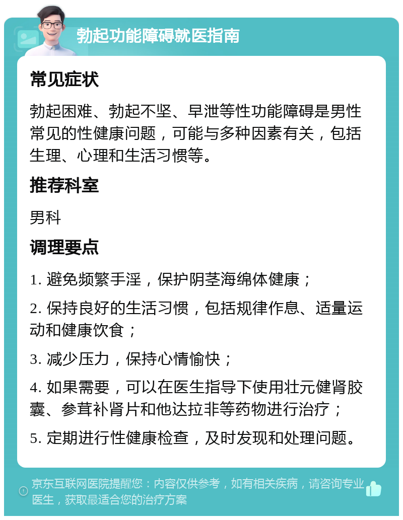 勃起功能障碍就医指南 常见症状 勃起困难、勃起不坚、早泄等性功能障碍是男性常见的性健康问题，可能与多种因素有关，包括生理、心理和生活习惯等。 推荐科室 男科 调理要点 1. 避免频繁手淫，保护阴茎海绵体健康； 2. 保持良好的生活习惯，包括规律作息、适量运动和健康饮食； 3. 减少压力，保持心情愉快； 4. 如果需要，可以在医生指导下使用壮元健肾胶囊、参茸补肾片和他达拉非等药物进行治疗； 5. 定期进行性健康检查，及时发现和处理问题。