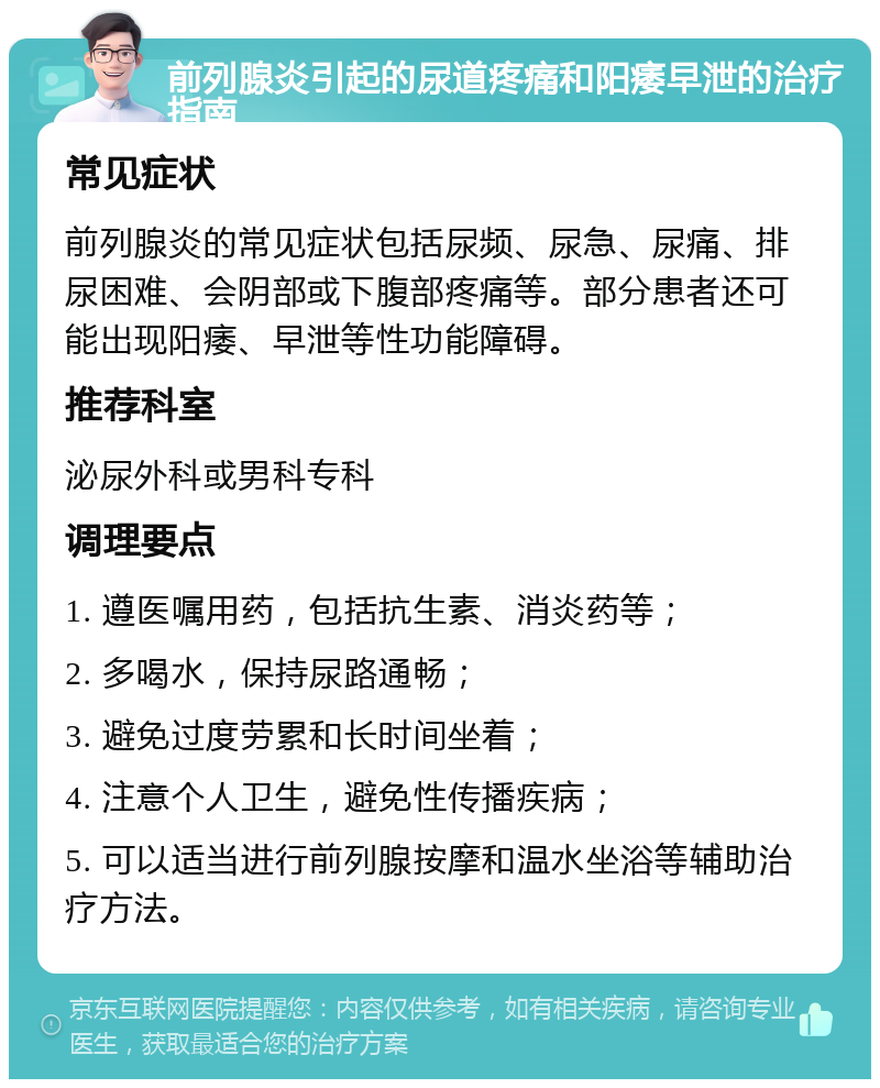 前列腺炎引起的尿道疼痛和阳痿早泄的治疗指南 常见症状 前列腺炎的常见症状包括尿频、尿急、尿痛、排尿困难、会阴部或下腹部疼痛等。部分患者还可能出现阳痿、早泄等性功能障碍。 推荐科室 泌尿外科或男科专科 调理要点 1. 遵医嘱用药，包括抗生素、消炎药等； 2. 多喝水，保持尿路通畅； 3. 避免过度劳累和长时间坐着； 4. 注意个人卫生，避免性传播疾病； 5. 可以适当进行前列腺按摩和温水坐浴等辅助治疗方法。