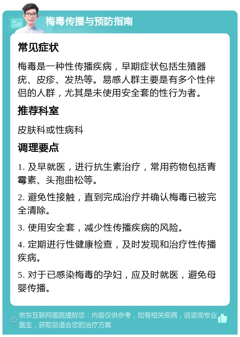 梅毒传播与预防指南 常见症状 梅毒是一种性传播疾病，早期症状包括生殖器疣、皮疹、发热等。易感人群主要是有多个性伴侣的人群，尤其是未使用安全套的性行为者。 推荐科室 皮肤科或性病科 调理要点 1. 及早就医，进行抗生素治疗，常用药物包括青霉素、头孢曲松等。 2. 避免性接触，直到完成治疗并确认梅毒已被完全清除。 3. 使用安全套，减少性传播疾病的风险。 4. 定期进行性健康检查，及时发现和治疗性传播疾病。 5. 对于已感染梅毒的孕妇，应及时就医，避免母婴传播。