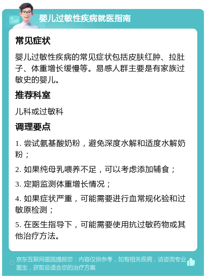 婴儿过敏性疾病就医指南 常见症状 婴儿过敏性疾病的常见症状包括皮肤红肿、拉肚子、体重增长缓慢等。易感人群主要是有家族过敏史的婴儿。 推荐科室 儿科或过敏科 调理要点 1. 尝试氨基酸奶粉，避免深度水解和适度水解奶粉； 2. 如果纯母乳喂养不足，可以考虑添加辅食； 3. 定期监测体重增长情况； 4. 如果症状严重，可能需要进行血常规化验和过敏原检测； 5. 在医生指导下，可能需要使用抗过敏药物或其他治疗方法。