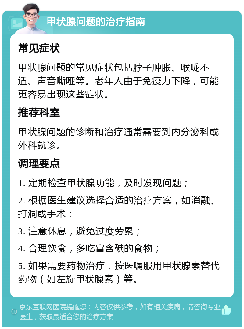 甲状腺问题的治疗指南 常见症状 甲状腺问题的常见症状包括脖子肿胀、喉咙不适、声音嘶哑等。老年人由于免疫力下降，可能更容易出现这些症状。 推荐科室 甲状腺问题的诊断和治疗通常需要到内分泌科或外科就诊。 调理要点 1. 定期检查甲状腺功能，及时发现问题； 2. 根据医生建议选择合适的治疗方案，如消融、打洞或手术； 3. 注意休息，避免过度劳累； 4. 合理饮食，多吃富含碘的食物； 5. 如果需要药物治疗，按医嘱服用甲状腺素替代药物（如左旋甲状腺素）等。