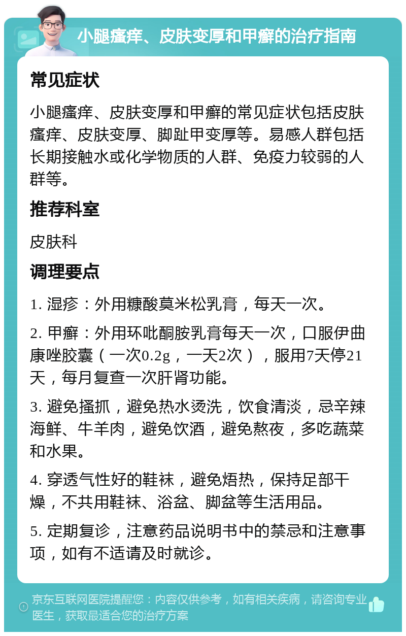 小腿瘙痒、皮肤变厚和甲癣的治疗指南 常见症状 小腿瘙痒、皮肤变厚和甲癣的常见症状包括皮肤瘙痒、皮肤变厚、脚趾甲变厚等。易感人群包括长期接触水或化学物质的人群、免疫力较弱的人群等。 推荐科室 皮肤科 调理要点 1. 湿疹：外用糠酸莫米松乳膏，每天一次。 2. 甲癣：外用环吡酮胺乳膏每天一次，口服伊曲康唑胶囊（一次0.2g，一天2次），服用7天停21天，每月复查一次肝肾功能。 3. 避免搔抓，避免热水烫洗，饮食清淡，忌辛辣海鲜、牛羊肉，避免饮酒，避免熬夜，多吃蔬菜和水果。 4. 穿透气性好的鞋袜，避免焐热，保持足部干燥，不共用鞋袜、浴盆、脚盆等生活用品。 5. 定期复诊，注意药品说明书中的禁忌和注意事项，如有不适请及时就诊。