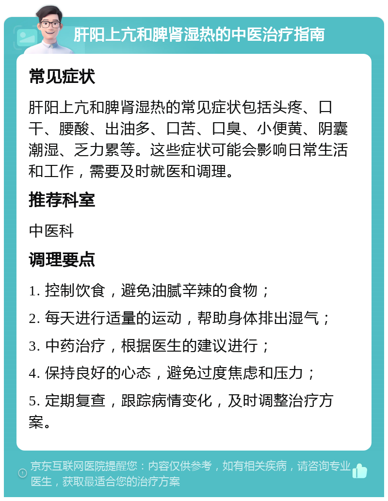 肝阳上亢和脾肾湿热的中医治疗指南 常见症状 肝阳上亢和脾肾湿热的常见症状包括头疼、口干、腰酸、出油多、口苦、口臭、小便黄、阴囊潮湿、乏力累等。这些症状可能会影响日常生活和工作，需要及时就医和调理。 推荐科室 中医科 调理要点 1. 控制饮食，避免油腻辛辣的食物； 2. 每天进行适量的运动，帮助身体排出湿气； 3. 中药治疗，根据医生的建议进行； 4. 保持良好的心态，避免过度焦虑和压力； 5. 定期复查，跟踪病情变化，及时调整治疗方案。