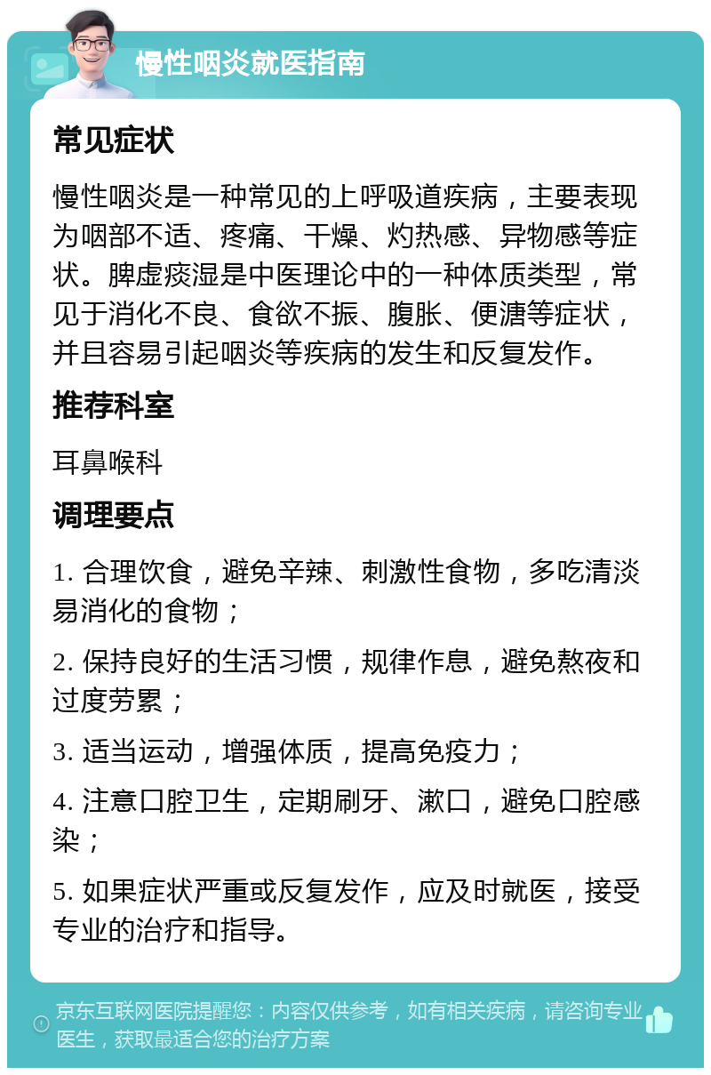 慢性咽炎就医指南 常见症状 慢性咽炎是一种常见的上呼吸道疾病，主要表现为咽部不适、疼痛、干燥、灼热感、异物感等症状。脾虚痰湿是中医理论中的一种体质类型，常见于消化不良、食欲不振、腹胀、便溏等症状，并且容易引起咽炎等疾病的发生和反复发作。 推荐科室 耳鼻喉科 调理要点 1. 合理饮食，避免辛辣、刺激性食物，多吃清淡易消化的食物； 2. 保持良好的生活习惯，规律作息，避免熬夜和过度劳累； 3. 适当运动，增强体质，提高免疫力； 4. 注意口腔卫生，定期刷牙、漱口，避免口腔感染； 5. 如果症状严重或反复发作，应及时就医，接受专业的治疗和指导。