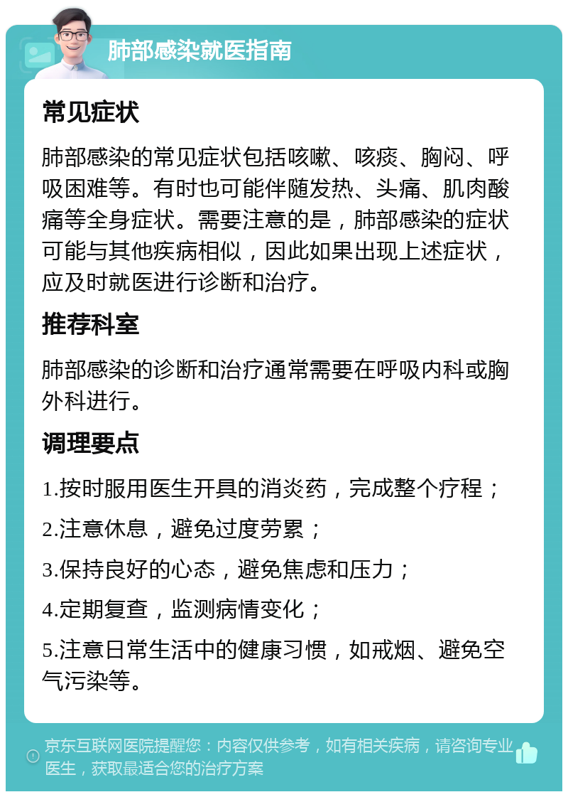 肺部感染就医指南 常见症状 肺部感染的常见症状包括咳嗽、咳痰、胸闷、呼吸困难等。有时也可能伴随发热、头痛、肌肉酸痛等全身症状。需要注意的是，肺部感染的症状可能与其他疾病相似，因此如果出现上述症状，应及时就医进行诊断和治疗。 推荐科室 肺部感染的诊断和治疗通常需要在呼吸内科或胸外科进行。 调理要点 1.按时服用医生开具的消炎药，完成整个疗程； 2.注意休息，避免过度劳累； 3.保持良好的心态，避免焦虑和压力； 4.定期复查，监测病情变化； 5.注意日常生活中的健康习惯，如戒烟、避免空气污染等。