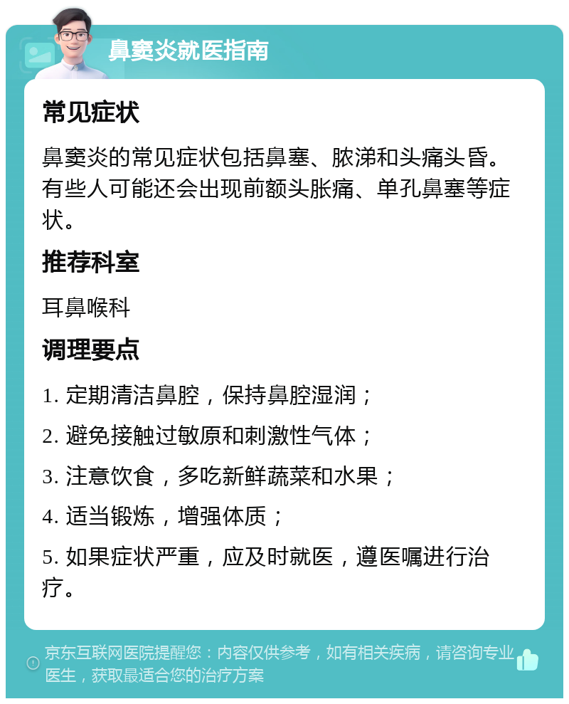 鼻窦炎就医指南 常见症状 鼻窦炎的常见症状包括鼻塞、脓涕和头痛头昏。有些人可能还会出现前额头胀痛、单孔鼻塞等症状。 推荐科室 耳鼻喉科 调理要点 1. 定期清洁鼻腔，保持鼻腔湿润； 2. 避免接触过敏原和刺激性气体； 3. 注意饮食，多吃新鲜蔬菜和水果； 4. 适当锻炼，增强体质； 5. 如果症状严重，应及时就医，遵医嘱进行治疗。