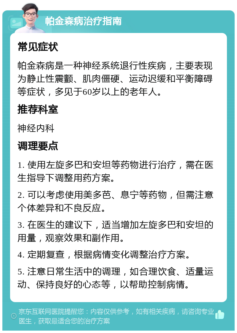 帕金森病治疗指南 常见症状 帕金森病是一种神经系统退行性疾病，主要表现为静止性震颤、肌肉僵硬、运动迟缓和平衡障碍等症状，多见于60岁以上的老年人。 推荐科室 神经内科 调理要点 1. 使用左旋多巴和安坦等药物进行治疗，需在医生指导下调整用药方案。 2. 可以考虑使用美多芭、息宁等药物，但需注意个体差异和不良反应。 3. 在医生的建议下，适当增加左旋多巴和安坦的用量，观察效果和副作用。 4. 定期复查，根据病情变化调整治疗方案。 5. 注意日常生活中的调理，如合理饮食、适量运动、保持良好的心态等，以帮助控制病情。