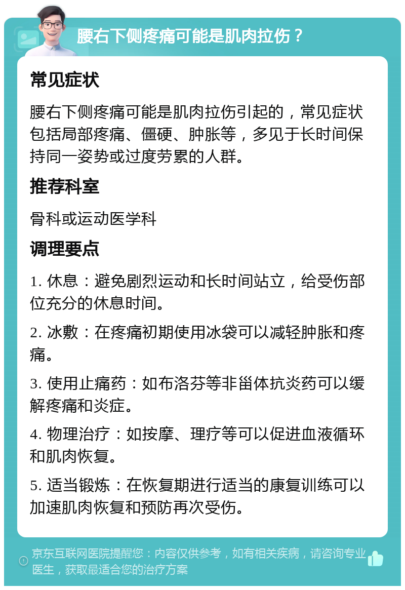 腰右下侧疼痛可能是肌肉拉伤？ 常见症状 腰右下侧疼痛可能是肌肉拉伤引起的，常见症状包括局部疼痛、僵硬、肿胀等，多见于长时间保持同一姿势或过度劳累的人群。 推荐科室 骨科或运动医学科 调理要点 1. 休息：避免剧烈运动和长时间站立，给受伤部位充分的休息时间。 2. 冰敷：在疼痛初期使用冰袋可以减轻肿胀和疼痛。 3. 使用止痛药：如布洛芬等非甾体抗炎药可以缓解疼痛和炎症。 4. 物理治疗：如按摩、理疗等可以促进血液循环和肌肉恢复。 5. 适当锻炼：在恢复期进行适当的康复训练可以加速肌肉恢复和预防再次受伤。