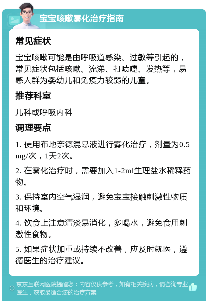 宝宝咳嗽雾化治疗指南 常见症状 宝宝咳嗽可能是由呼吸道感染、过敏等引起的，常见症状包括咳嗽、流涕、打喷嚏、发热等，易感人群为婴幼儿和免疫力较弱的儿童。 推荐科室 儿科或呼吸内科 调理要点 1. 使用布地奈德混悬液进行雾化治疗，剂量为0.5mg/次，1天2次。 2. 在雾化治疗时，需要加入1-2ml生理盐水稀释药物。 3. 保持室内空气湿润，避免宝宝接触刺激性物质和环境。 4. 饮食上注意清淡易消化，多喝水，避免食用刺激性食物。 5. 如果症状加重或持续不改善，应及时就医，遵循医生的治疗建议。