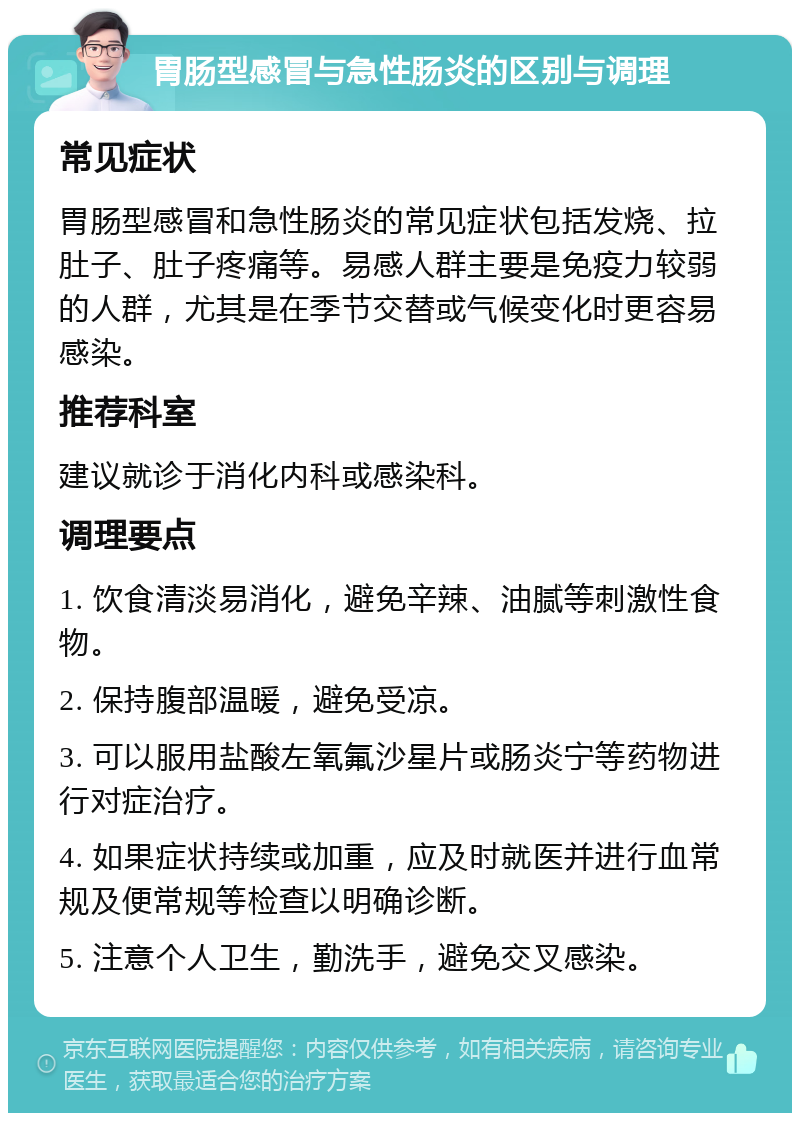 胃肠型感冒与急性肠炎的区别与调理 常见症状 胃肠型感冒和急性肠炎的常见症状包括发烧、拉肚子、肚子疼痛等。易感人群主要是免疫力较弱的人群，尤其是在季节交替或气候变化时更容易感染。 推荐科室 建议就诊于消化内科或感染科。 调理要点 1. 饮食清淡易消化，避免辛辣、油腻等刺激性食物。 2. 保持腹部温暖，避免受凉。 3. 可以服用盐酸左氧氟沙星片或肠炎宁等药物进行对症治疗。 4. 如果症状持续或加重，应及时就医并进行血常规及便常规等检查以明确诊断。 5. 注意个人卫生，勤洗手，避免交叉感染。