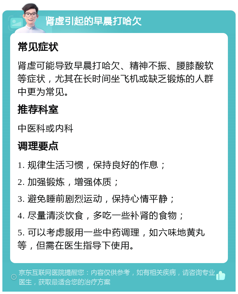 肾虚引起的早晨打哈欠 常见症状 肾虚可能导致早晨打哈欠、精神不振、腰膝酸软等症状，尤其在长时间坐飞机或缺乏锻炼的人群中更为常见。 推荐科室 中医科或内科 调理要点 1. 规律生活习惯，保持良好的作息； 2. 加强锻炼，增强体质； 3. 避免睡前剧烈运动，保持心情平静； 4. 尽量清淡饮食，多吃一些补肾的食物； 5. 可以考虑服用一些中药调理，如六味地黄丸等，但需在医生指导下使用。