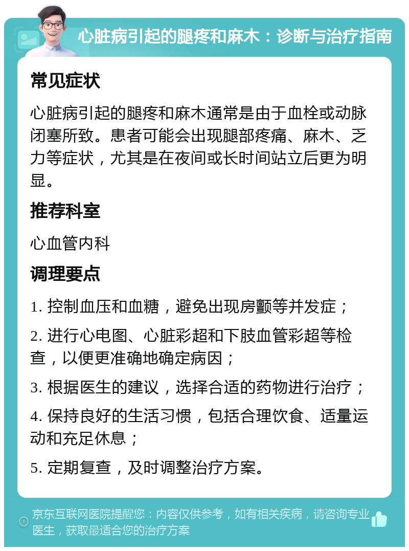 心脏病引起的腿疼和麻木：诊断与治疗指南 常见症状 心脏病引起的腿疼和麻木通常是由于血栓或动脉闭塞所致。患者可能会出现腿部疼痛、麻木、乏力等症状，尤其是在夜间或长时间站立后更为明显。 推荐科室 心血管内科 调理要点 1. 控制血压和血糖，避免出现房颤等并发症； 2. 进行心电图、心脏彩超和下肢血管彩超等检查，以便更准确地确定病因； 3. 根据医生的建议，选择合适的药物进行治疗； 4. 保持良好的生活习惯，包括合理饮食、适量运动和充足休息； 5. 定期复查，及时调整治疗方案。