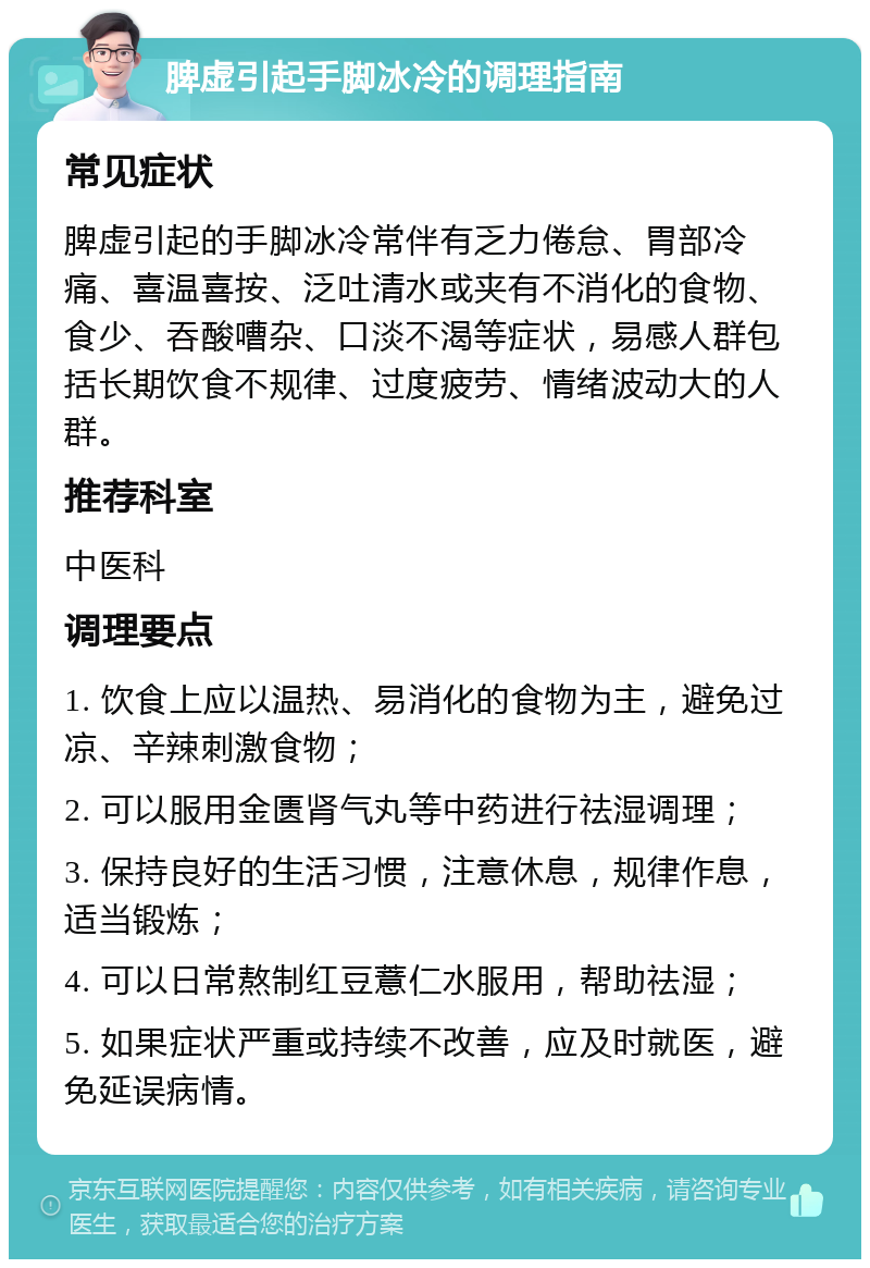 脾虚引起手脚冰冷的调理指南 常见症状 脾虚引起的手脚冰冷常伴有乏力倦怠、胃部冷痛、喜温喜按、泛吐清水或夹有不消化的食物、食少、吞酸嘈杂、口淡不渴等症状，易感人群包括长期饮食不规律、过度疲劳、情绪波动大的人群。 推荐科室 中医科 调理要点 1. 饮食上应以温热、易消化的食物为主，避免过凉、辛辣刺激食物； 2. 可以服用金匮肾气丸等中药进行祛湿调理； 3. 保持良好的生活习惯，注意休息，规律作息，适当锻炼； 4. 可以日常熬制红豆薏仁水服用，帮助祛湿； 5. 如果症状严重或持续不改善，应及时就医，避免延误病情。