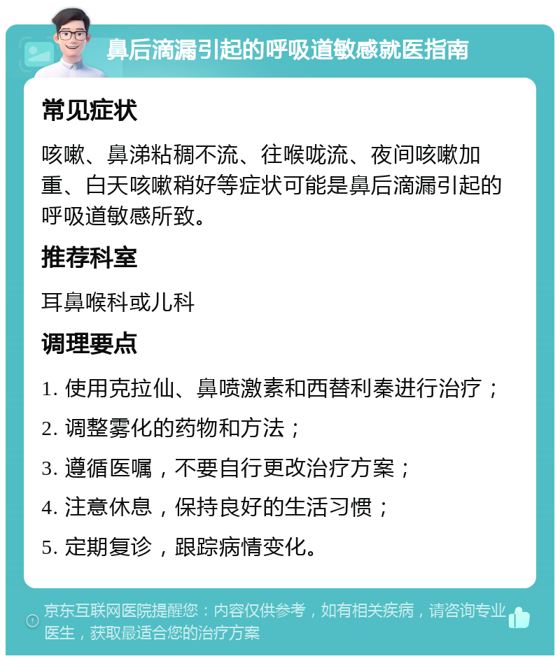 鼻后滴漏引起的呼吸道敏感就医指南 常见症状 咳嗽、鼻涕粘稠不流、往喉咙流、夜间咳嗽加重、白天咳嗽稍好等症状可能是鼻后滴漏引起的呼吸道敏感所致。 推荐科室 耳鼻喉科或儿科 调理要点 1. 使用克拉仙、鼻喷激素和西替利秦进行治疗； 2. 调整雾化的药物和方法； 3. 遵循医嘱，不要自行更改治疗方案； 4. 注意休息，保持良好的生活习惯； 5. 定期复诊，跟踪病情变化。