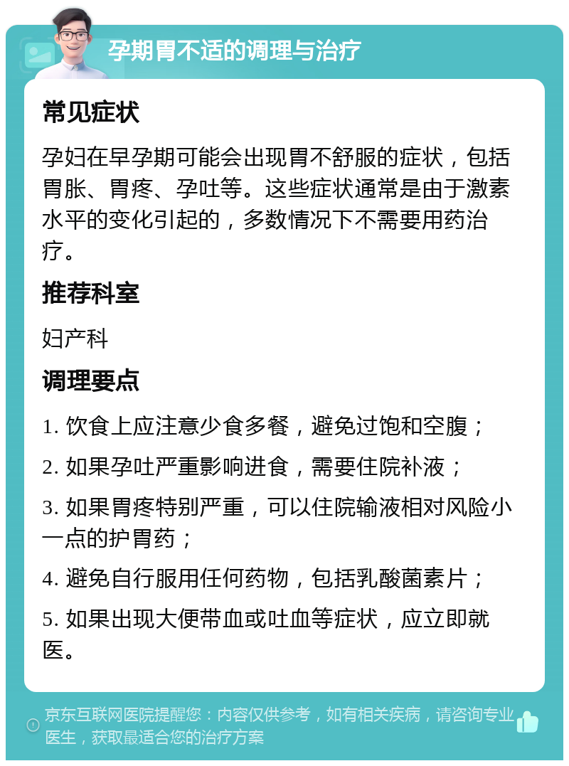 孕期胃不适的调理与治疗 常见症状 孕妇在早孕期可能会出现胃不舒服的症状，包括胃胀、胃疼、孕吐等。这些症状通常是由于激素水平的变化引起的，多数情况下不需要用药治疗。 推荐科室 妇产科 调理要点 1. 饮食上应注意少食多餐，避免过饱和空腹； 2. 如果孕吐严重影响进食，需要住院补液； 3. 如果胃疼特别严重，可以住院输液相对风险小一点的护胃药； 4. 避免自行服用任何药物，包括乳酸菌素片； 5. 如果出现大便带血或吐血等症状，应立即就医。