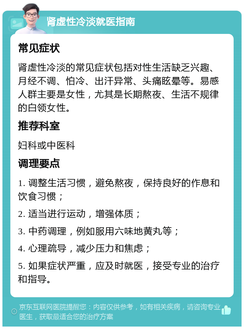 肾虚性冷淡就医指南 常见症状 肾虚性冷淡的常见症状包括对性生活缺乏兴趣、月经不调、怕冷、出汗异常、头痛眩晕等。易感人群主要是女性，尤其是长期熬夜、生活不规律的白领女性。 推荐科室 妇科或中医科 调理要点 1. 调整生活习惯，避免熬夜，保持良好的作息和饮食习惯； 2. 适当进行运动，增强体质； 3. 中药调理，例如服用六味地黄丸等； 4. 心理疏导，减少压力和焦虑； 5. 如果症状严重，应及时就医，接受专业的治疗和指导。