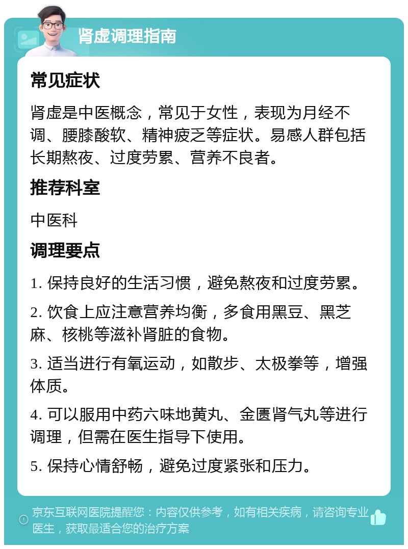 肾虚调理指南 常见症状 肾虚是中医概念，常见于女性，表现为月经不调、腰膝酸软、精神疲乏等症状。易感人群包括长期熬夜、过度劳累、营养不良者。 推荐科室 中医科 调理要点 1. 保持良好的生活习惯，避免熬夜和过度劳累。 2. 饮食上应注意营养均衡，多食用黑豆、黑芝麻、核桃等滋补肾脏的食物。 3. 适当进行有氧运动，如散步、太极拳等，增强体质。 4. 可以服用中药六味地黄丸、金匮肾气丸等进行调理，但需在医生指导下使用。 5. 保持心情舒畅，避免过度紧张和压力。