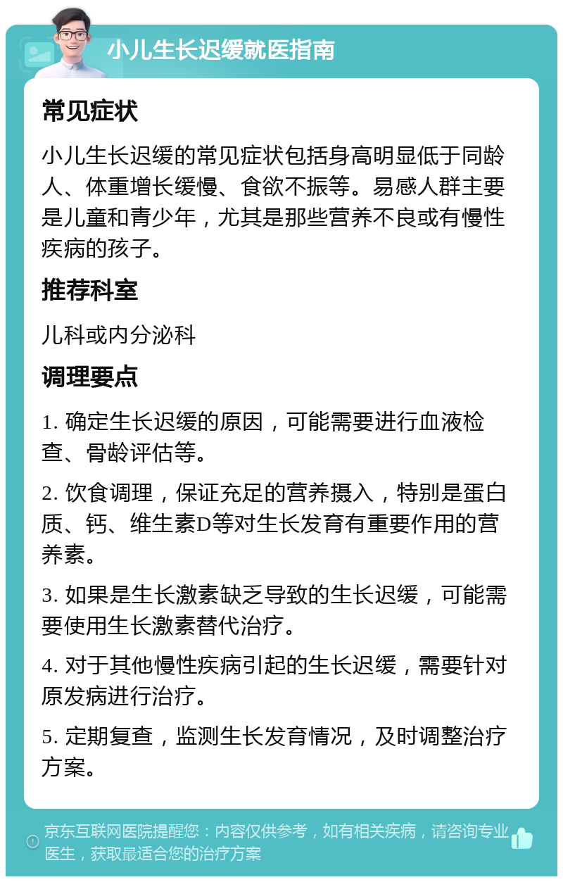 小儿生长迟缓就医指南 常见症状 小儿生长迟缓的常见症状包括身高明显低于同龄人、体重增长缓慢、食欲不振等。易感人群主要是儿童和青少年，尤其是那些营养不良或有慢性疾病的孩子。 推荐科室 儿科或内分泌科 调理要点 1. 确定生长迟缓的原因，可能需要进行血液检查、骨龄评估等。 2. 饮食调理，保证充足的营养摄入，特别是蛋白质、钙、维生素D等对生长发育有重要作用的营养素。 3. 如果是生长激素缺乏导致的生长迟缓，可能需要使用生长激素替代治疗。 4. 对于其他慢性疾病引起的生长迟缓，需要针对原发病进行治疗。 5. 定期复查，监测生长发育情况，及时调整治疗方案。