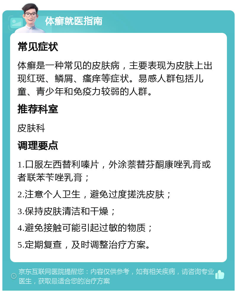 体癣就医指南 常见症状 体癣是一种常见的皮肤病，主要表现为皮肤上出现红斑、鳞屑、瘙痒等症状。易感人群包括儿童、青少年和免疫力较弱的人群。 推荐科室 皮肤科 调理要点 1.口服左西替利嗪片，外涂萘替芬酮康唑乳膏或者联苯苄唑乳膏； 2.注意个人卫生，避免过度搓洗皮肤； 3.保持皮肤清洁和干燥； 4.避免接触可能引起过敏的物质； 5.定期复查，及时调整治疗方案。