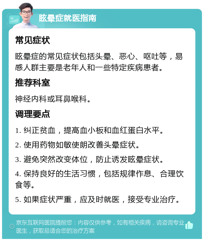 眩晕症就医指南 常见症状 眩晕症的常见症状包括头晕、恶心、呕吐等，易感人群主要是老年人和一些特定疾病患者。 推荐科室 神经内科或耳鼻喉科。 调理要点 1. 纠正贫血，提高血小板和血红蛋白水平。 2. 使用药物如敏使朗改善头晕症状。 3. 避免突然改变体位，防止诱发眩晕症状。 4. 保持良好的生活习惯，包括规律作息、合理饮食等。 5. 如果症状严重，应及时就医，接受专业治疗。