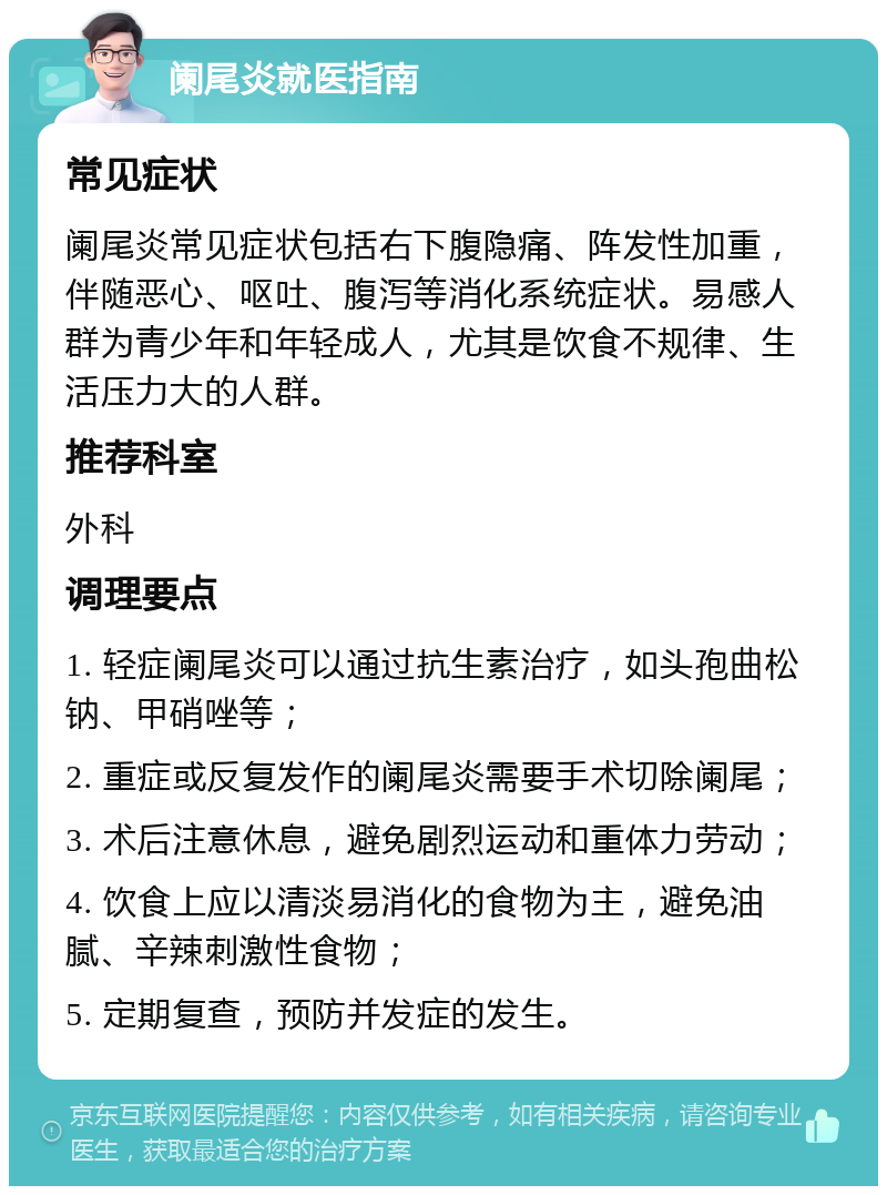 阑尾炎就医指南 常见症状 阑尾炎常见症状包括右下腹隐痛、阵发性加重，伴随恶心、呕吐、腹泻等消化系统症状。易感人群为青少年和年轻成人，尤其是饮食不规律、生活压力大的人群。 推荐科室 外科 调理要点 1. 轻症阑尾炎可以通过抗生素治疗，如头孢曲松钠、甲硝唑等； 2. 重症或反复发作的阑尾炎需要手术切除阑尾； 3. 术后注意休息，避免剧烈运动和重体力劳动； 4. 饮食上应以清淡易消化的食物为主，避免油腻、辛辣刺激性食物； 5. 定期复查，预防并发症的发生。