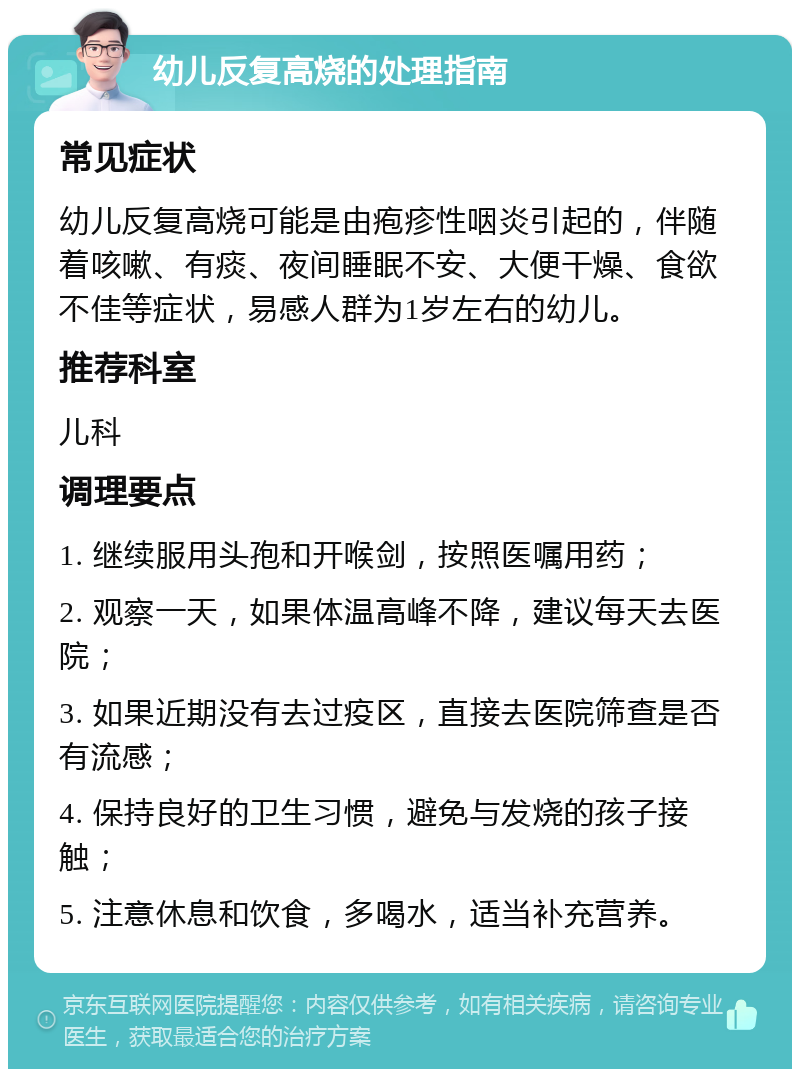 幼儿反复高烧的处理指南 常见症状 幼儿反复高烧可能是由疱疹性咽炎引起的，伴随着咳嗽、有痰、夜间睡眠不安、大便干燥、食欲不佳等症状，易感人群为1岁左右的幼儿。 推荐科室 儿科 调理要点 1. 继续服用头孢和开喉剑，按照医嘱用药； 2. 观察一天，如果体温高峰不降，建议每天去医院； 3. 如果近期没有去过疫区，直接去医院筛查是否有流感； 4. 保持良好的卫生习惯，避免与发烧的孩子接触； 5. 注意休息和饮食，多喝水，适当补充营养。