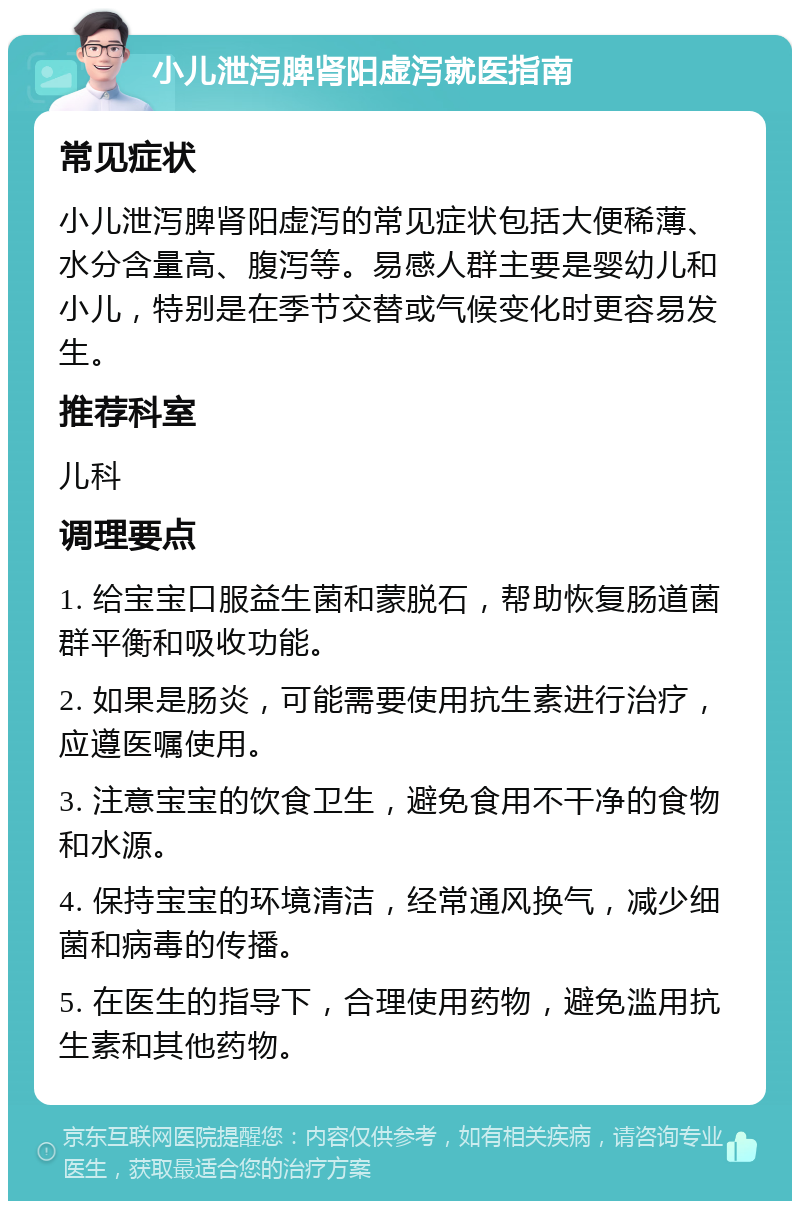 小儿泄泻脾肾阳虚泻就医指南 常见症状 小儿泄泻脾肾阳虚泻的常见症状包括大便稀薄、水分含量高、腹泻等。易感人群主要是婴幼儿和小儿，特别是在季节交替或气候变化时更容易发生。 推荐科室 儿科 调理要点 1. 给宝宝口服益生菌和蒙脱石，帮助恢复肠道菌群平衡和吸收功能。 2. 如果是肠炎，可能需要使用抗生素进行治疗，应遵医嘱使用。 3. 注意宝宝的饮食卫生，避免食用不干净的食物和水源。 4. 保持宝宝的环境清洁，经常通风换气，减少细菌和病毒的传播。 5. 在医生的指导下，合理使用药物，避免滥用抗生素和其他药物。