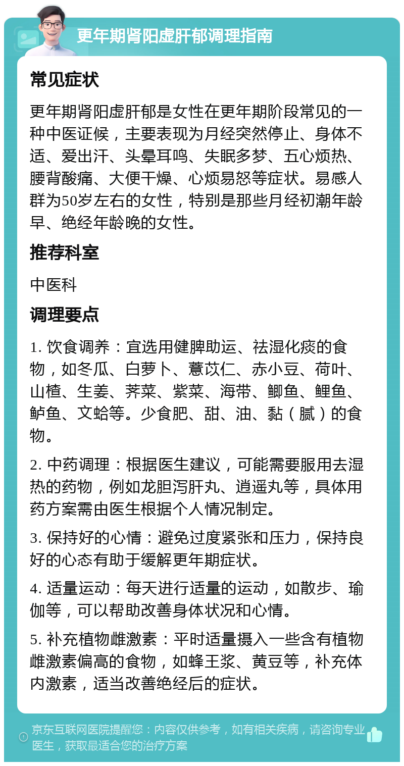 更年期肾阳虚肝郁调理指南 常见症状 更年期肾阳虚肝郁是女性在更年期阶段常见的一种中医证候，主要表现为月经突然停止、身体不适、爱出汗、头晕耳鸣、失眠多梦、五心烦热、腰背酸痛、大便干燥、心烦易怒等症状。易感人群为50岁左右的女性，特别是那些月经初潮年龄早、绝经年龄晚的女性。 推荐科室 中医科 调理要点 1. 饮食调养：宜选用健脾助运、祛湿化痰的食物，如冬瓜、白萝卜、薏苡仁、赤小豆、荷叶、山楂、生姜、荠菜、紫菜、海带、鲫鱼、鲤鱼、鲈鱼、文蛤等。少食肥、甜、油、黏（腻）的食物。 2. 中药调理：根据医生建议，可能需要服用去湿热的药物，例如龙胆泻肝丸、逍遥丸等，具体用药方案需由医生根据个人情况制定。 3. 保持好的心情：避免过度紧张和压力，保持良好的心态有助于缓解更年期症状。 4. 适量运动：每天进行适量的运动，如散步、瑜伽等，可以帮助改善身体状况和心情。 5. 补充植物雌激素：平时适量摄入一些含有植物雌激素偏高的食物，如蜂王浆、黄豆等，补充体内激素，适当改善绝经后的症状。