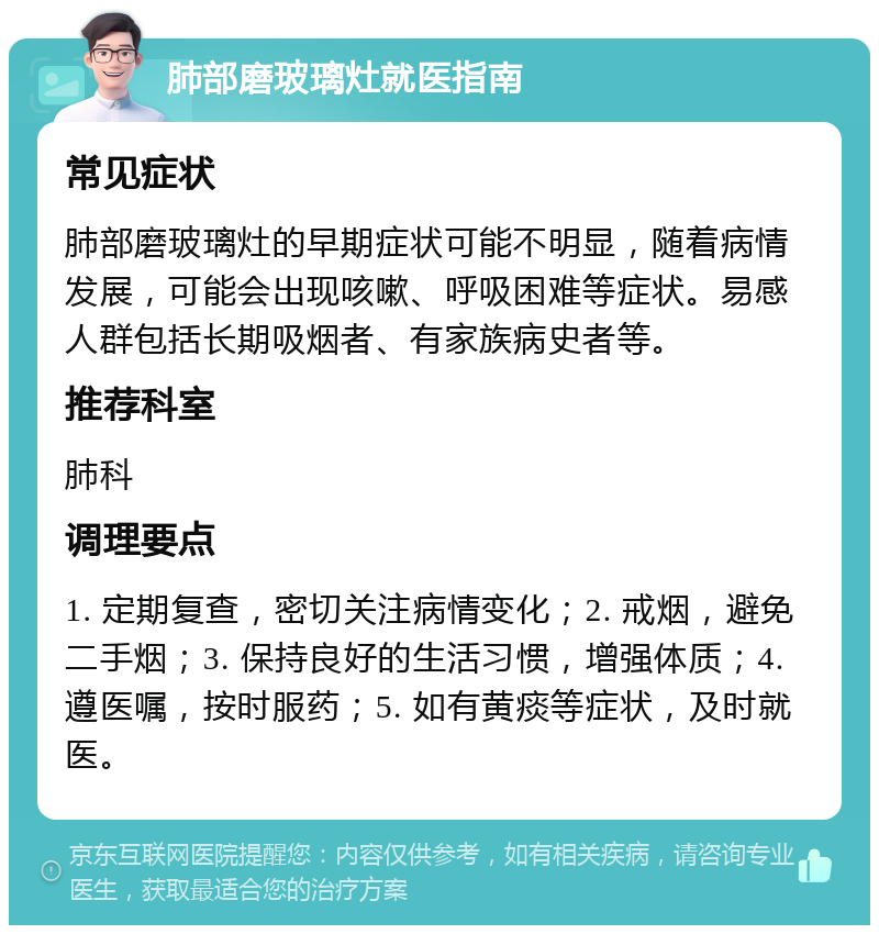 肺部磨玻璃灶就医指南 常见症状 肺部磨玻璃灶的早期症状可能不明显，随着病情发展，可能会出现咳嗽、呼吸困难等症状。易感人群包括长期吸烟者、有家族病史者等。 推荐科室 肺科 调理要点 1. 定期复查，密切关注病情变化；2. 戒烟，避免二手烟；3. 保持良好的生活习惯，增强体质；4. 遵医嘱，按时服药；5. 如有黄痰等症状，及时就医。